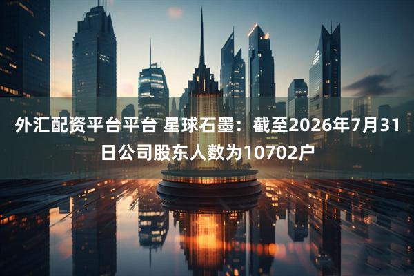 外汇配资平台平台 星球石墨：截至2026年7月31日公司股东人数为10702户